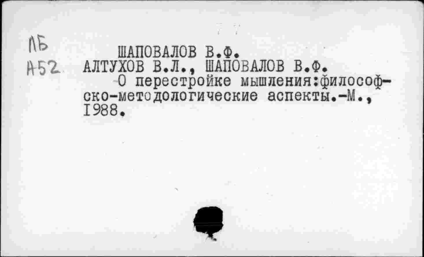 ﻿ШАПОВАЛОВ В.Ф.
АЛТУХОВ В.Л., ШАПОВАЛОВ В.Ф.
О перестройке мышления:философ~ ско-методологические аспекты.-М., 1988.